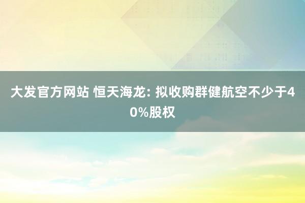 大发官方网站 恒天海龙: 拟收购群健航空不少于40%股权
