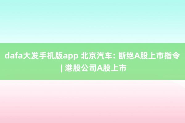 dafa大发手机版app 北京汽车: 断绝A股上市指令 | 港股公司A股上市