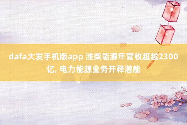 dafa大发手机版app 潍柴能源年营收超越2300亿， 电力能源业务开释潜能