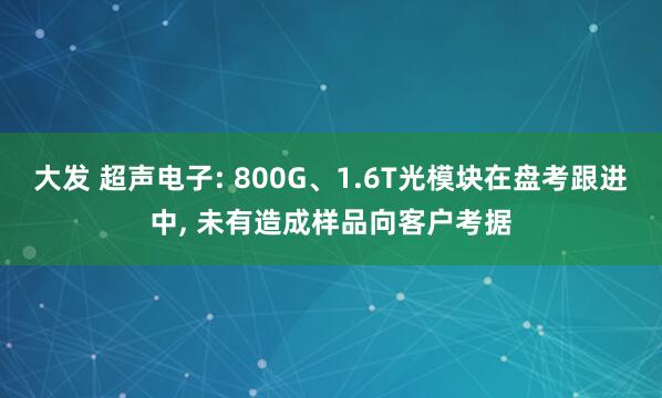 大发 超声电子: 800G、1.6T光模块在盘考跟进中， 未有造成样品向客户考据