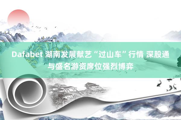 Dafabet 湖南发展献艺“过山车”行情 深股通与盛名游资席位强烈博弈