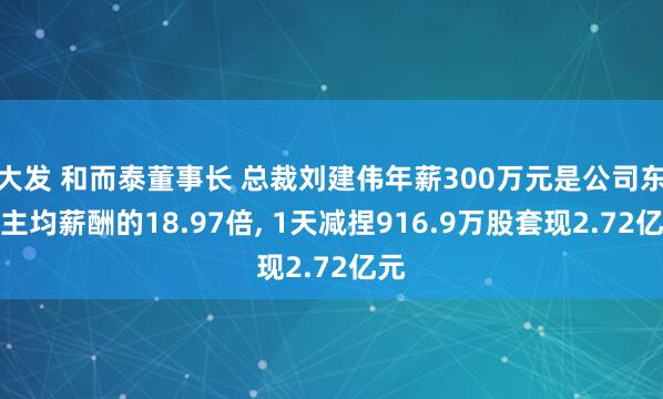 大发 和而泰董事长 总裁刘建伟年薪300万元是公司东谈主均薪酬的18.97倍， 1天减捏916.9万股套现2.72亿元