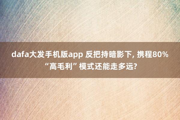 dafa大发手机版app 反把持暗影下, 携程80%“高毛利”模式还能走多远?