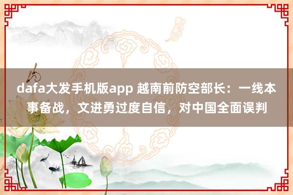 dafa大发手机版app 越南前防空部长：一线本事备战，文进勇过度自信，对中国全面误判