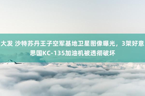 大发 沙特苏丹王子空军基地卫星图像曝光，3架好意思国KC-135加油机被透彻破坏