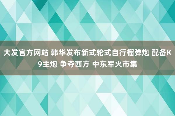 大发官方网站 韩华发布新式轮式自行榴弹炮 配备K9主炮 争夺西方 中东军火市集