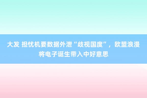 大发 担忧机要数据外泄“歧视国度”，欧盟浪漫将电子诞生带入中好意思