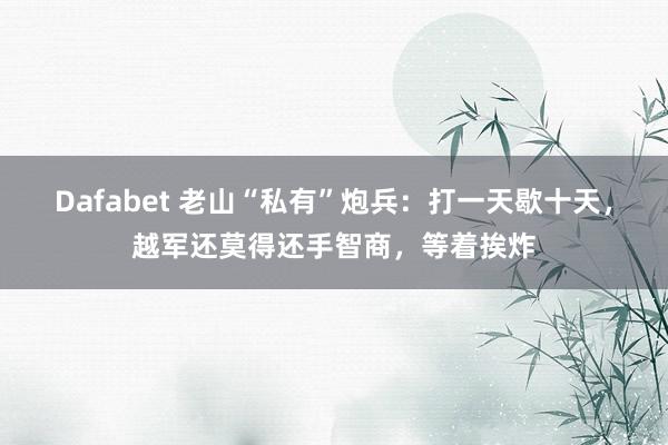 Dafabet 老山“私有”炮兵：打一天歇十天，越军还莫得还手智商，等着挨炸