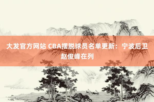 大发官方网站 CBA摆脱球员名单更新：宁波后卫赵俊峰在列