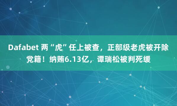 Dafabet 两“虎”任上被查，正部级老虎被开除党籍！纳贿6.13亿，谭瑞松被判死缓