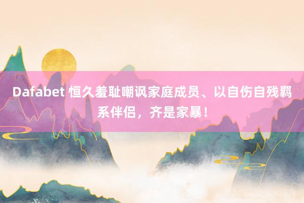 Dafabet 恒久羞耻嘲讽家庭成员、以自伤自残羁系伴侣，齐是家暴！