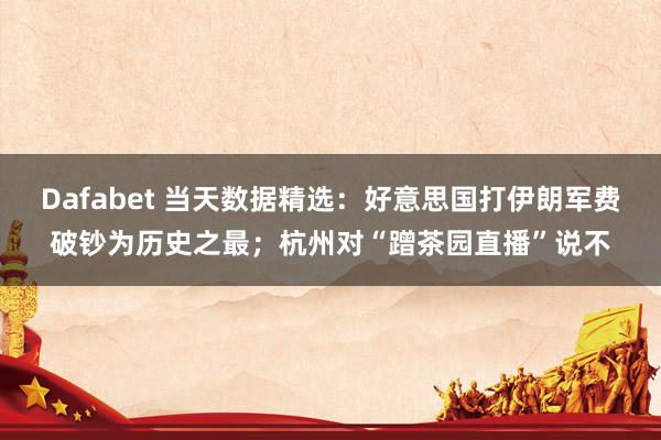 Dafabet 当天数据精选：好意思国打伊朗军费破钞为历史之最；杭州对“蹭茶园直播”说不