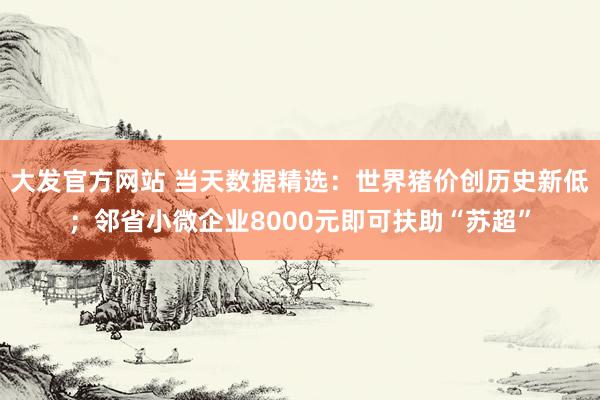 大发官方网站 当天数据精选：世界猪价创历史新低；邻省小微企业8000元即可扶助“苏超”