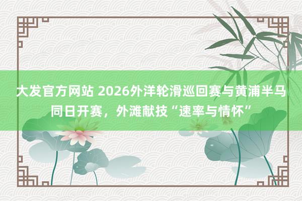 大发官方网站 2026外洋轮滑巡回赛与黄浦半马同日开赛，外滩献技“速率与情怀”