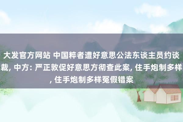 大发官方网站 中国粹者遭好意思公法东谈主员约谈沟通后自裁， 中方: 严正敦促好意思方彻查此案， 住手炮制多样冤假错案