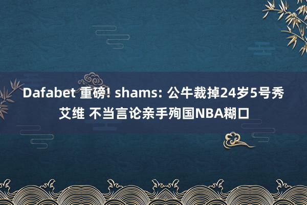 Dafabet 重磅! shams: 公牛裁掉24岁5号秀艾维 不当言论亲手殉国NBA糊口