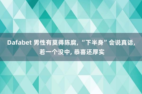 Dafabet 男性有莫得陈腐， “下半身”会说真话， 若一个没中， 恭喜还厚实