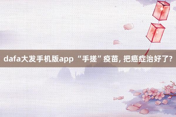 dafa大发手机版app “手搓”疫苗, 把癌症治好了?