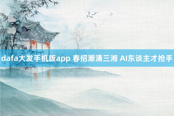 dafa大发手机版app 春招潮涌三湘 AI东谈主才抢手