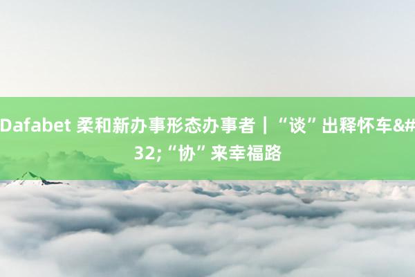 Dafabet 柔和新办事形态办事者｜“谈”出释怀车 “协”来幸福路