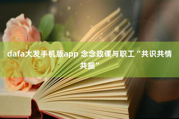 dafa大发手机版app 念念政课与职工“共识共情共振”