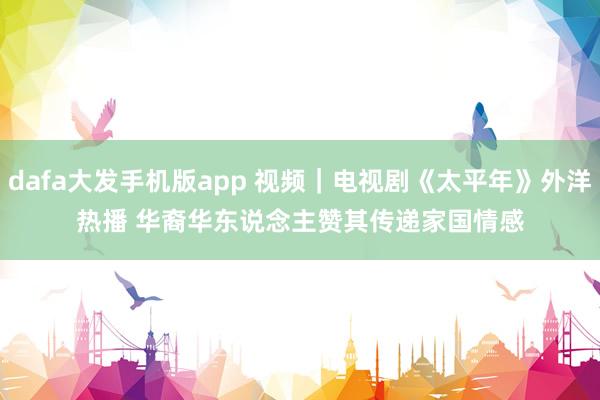 dafa大发手机版app 视频｜电视剧《太平年》外洋热播 华裔华东说念主赞其传递家国情感