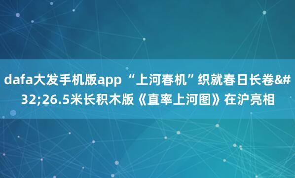 dafa大发手机版app “上河春机”织就春日长卷 26.5米长积木版《直率上河图》在沪亮相
