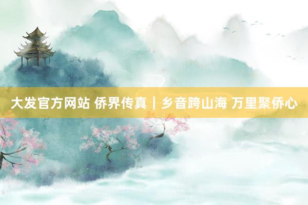 大发官方网站 侨界传真｜乡音跨山海 万里聚侨心