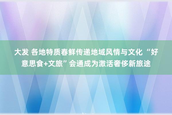 大发 各地特质春鲜传递地域风情与文化 “好意思食+文旅”会通成为激活奢侈新旅途