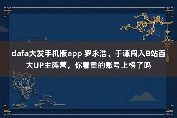 dafa大发手机版app 罗永浩、于谦闯入B站百大UP主阵营，你看重的账号上榜了吗