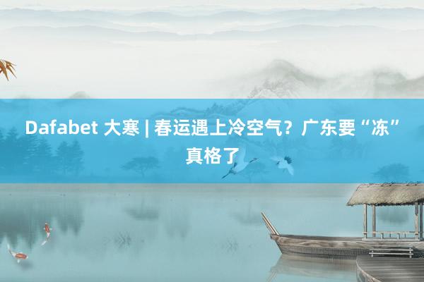 Dafabet 大寒 | 春运遇上冷空气？广东要“冻”真格了