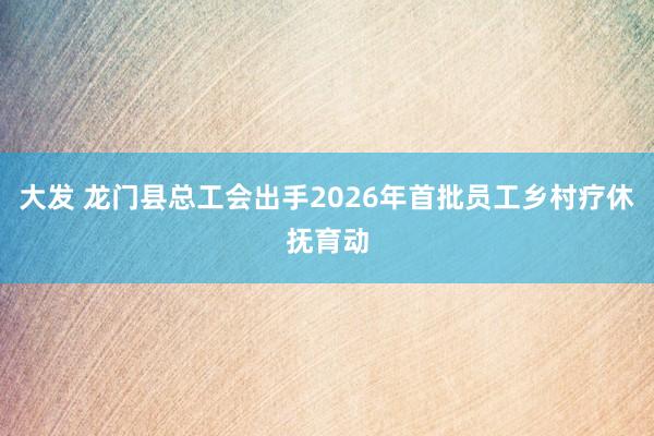 大发 龙门县总工会出手2026年首批员工乡村疗休抚育动