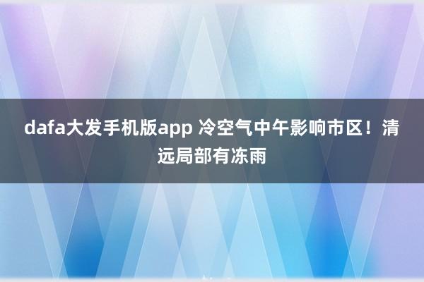 dafa大发手机版app 冷空气中午影响市区！清远局部有冻雨
