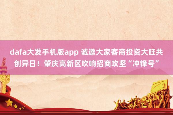 dafa大发手机版app 诚邀大家客商投资大旺共创异日！肇庆高新区吹响招商攻坚“冲锋号”