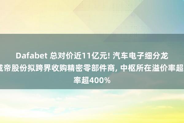 Dafabet 总对价近11亿元! 汽车电子细分龙头股威帝股份拟跨界收购精密零部件商, 中枢所在溢价率超400%