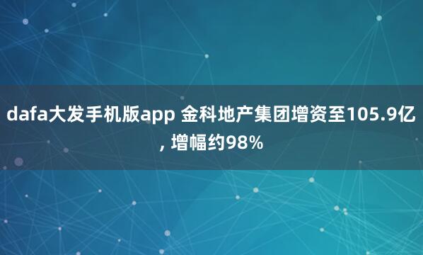 dafa大发手机版app 金科地产集团增资至105.9亿, 增幅约98%