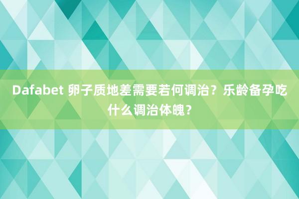 Dafabet 卵子质地差需要若何调治？乐龄备孕吃什么调治体魄？