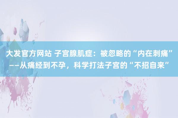大发官方网站 子宫腺肌症：被忽略的“内在刺痛”——从痛经到不孕，科学打法子宫的“不招自来”