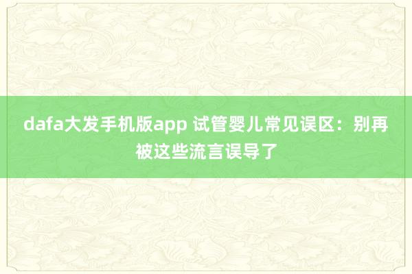 dafa大发手机版app 试管婴儿常见误区：别再被这些流言误导了