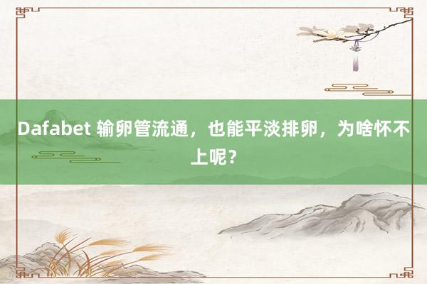 Dafabet 输卵管流通，也能平淡排卵，为啥怀不上呢？