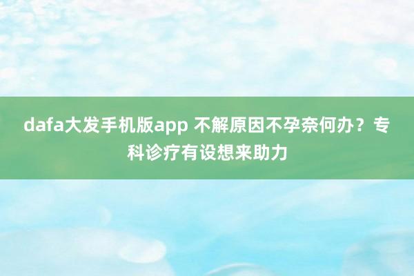 dafa大发手机版app 不解原因不孕奈何办？专科诊疗有设想来助力
