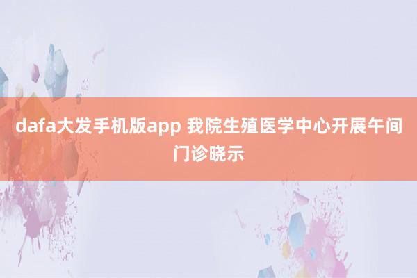 dafa大发手机版app 我院生殖医学中心开展午间门诊晓示