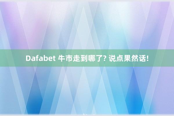 Dafabet 牛市走到哪了? 说点果然话!
