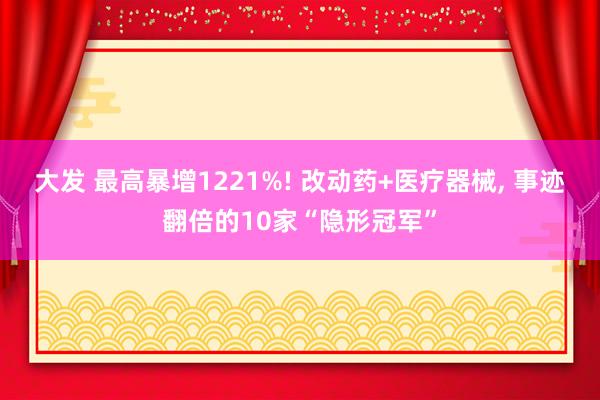大发 最高暴增1221%! 改动药+医疗器械, 事迹翻倍的10家“隐形冠军”