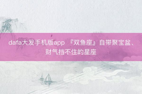 dafa大发手机版app 『双鱼座』自带聚宝盆、财气挡不住的星座