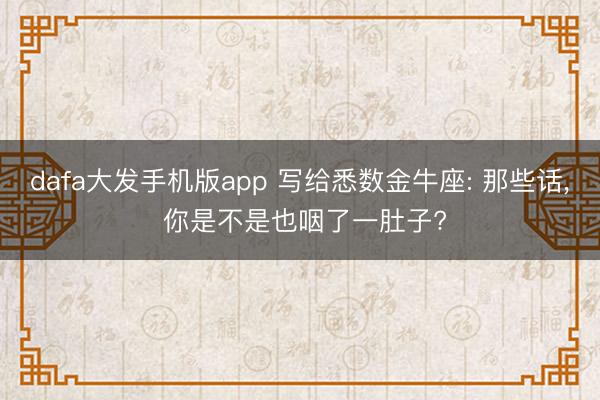 dafa大发手机版app 写给悉数金牛座: 那些话， 你是不是也咽了一肚子?