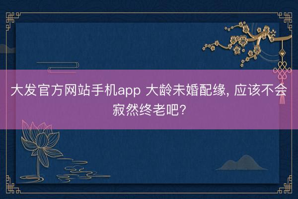 大发官方网站手机app 大龄未婚配缘， 应该不会寂然终老吧?