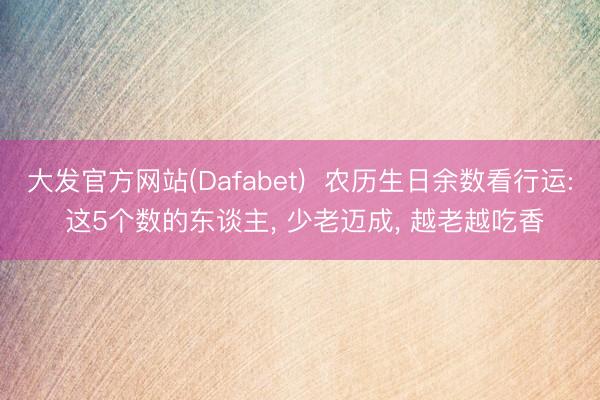 大发官方网站(Dafabet)  农历生日余数看行运: 这5个数的东谈主， 少老迈成， 越老越吃香