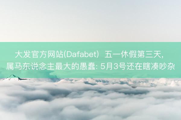 大发官方网站(Dafabet)  五一休假第三天， 属马东说念主最大的愚蠢: 5月3号还在瞎凑吵杂