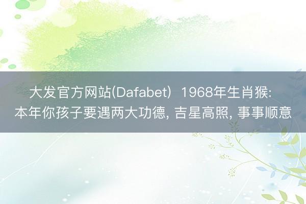 大发官方网站(Dafabet)  1968年生肖猴: 本年你孩子要遇两大功德， 吉星高照， 事事顺意